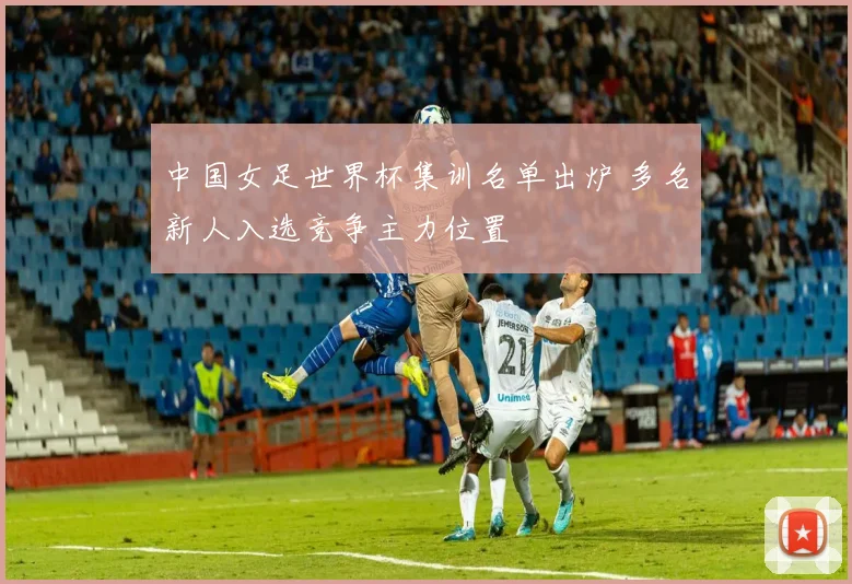 中国女足世界杯集训名单出炉 多名新人入选竞争主力位置