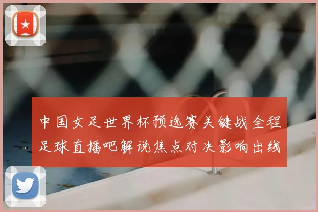 中国女足世界杯预选赛关键战全程足球直播吧解说焦点对决影响出线形势